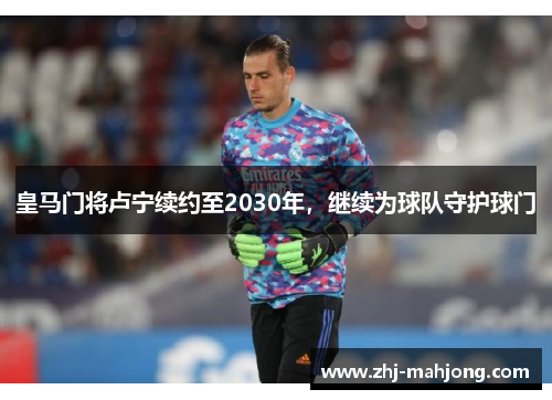 皇马门将卢宁续约至2030年，继续为球队守护球门