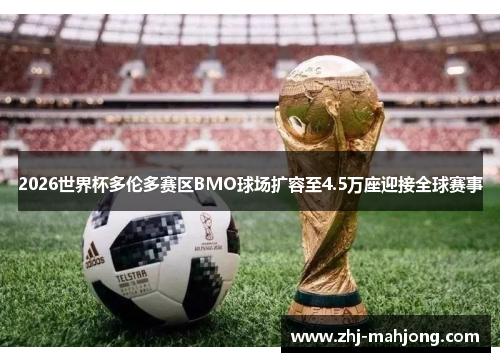 2026世界杯多伦多赛区BMO球场扩容至4.5万座迎接全球赛事