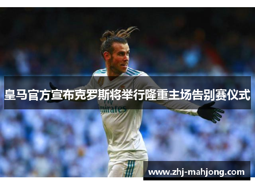 皇马官方宣布克罗斯将举行隆重主场告别赛仪式